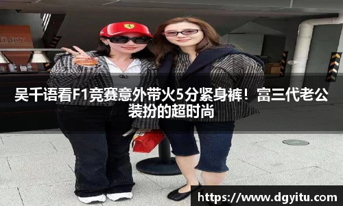 吴千语看F1竞赛意外带火5分紧身裤！富三代老公装扮的超时尚